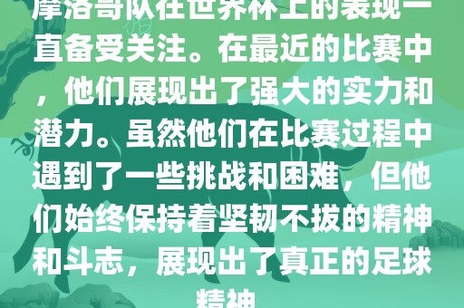 摩洛哥队在世界杯上的表现一直备受关注。在最近的比赛中，他们展现出了强大的实力和潜力。虽然他们在比赛过程中遇到了一些挑战和困难，但他们始终保持着坚韧不拔的精神和斗志，展现出了真正的足球精神。