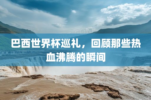 巴西世界杯巡礼，回顾那些热血沸腾的瞬间