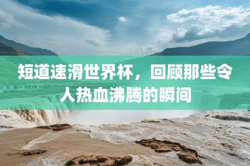 短道速滑世界杯，回顾那些令人热血沸腾的瞬间