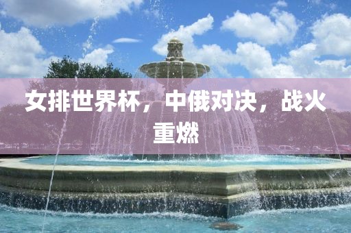 女排世界杯，中俄对决，战火重燃洪湖市顺升工程机械租赁有限公司