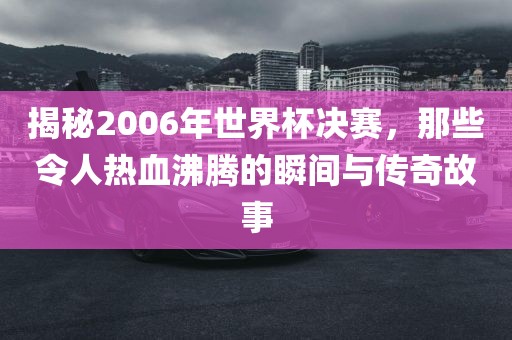 揭秘2006年世界杯决赛，那些令人热血沸腾的瞬间与传奇故事