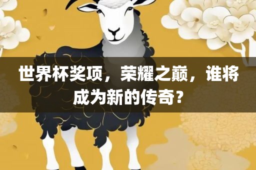 世界杯奖项，荣耀之巅，谁将成为新的传奇？