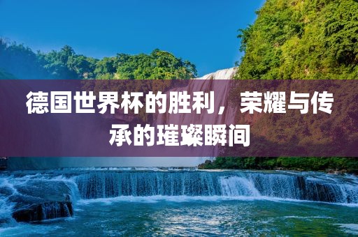 德国世界杯的胜利，荣耀与传承的璀璨瞬间