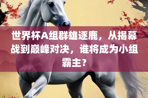 世界杯A组群雄逐鹿，从揭幕战到巅峰对决，谁将成为小组霸主？