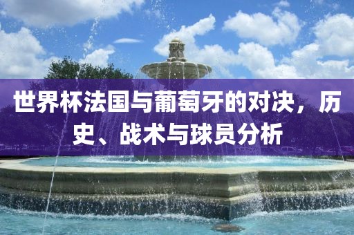 世界杯法国与葡萄牙的对决，历史、战术与球员分析
