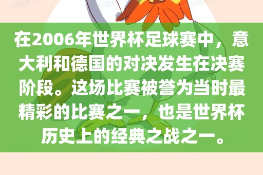 在2006年世界杯足球赛中，意大利和德国的对决发生在决赛阶段。这场比赛被誉为当时最精彩的比赛之一，也是世界杯历史上的经典之战之一。