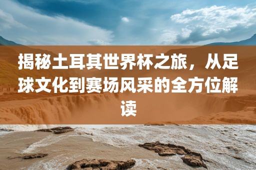 揭秘土耳其世界杯之旅，从足球文化到赛场风采的全方位解读