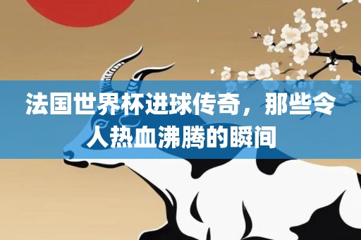 法国世界杯进球传奇，那些令人热血沸腾的瞬间