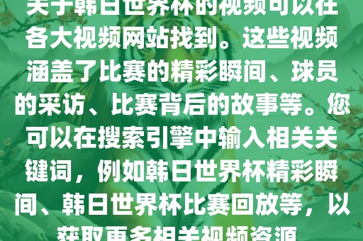 关于韩日世界杯的视频可以在各大视频网站找到。这些视频涵盖了比赛的精彩瞬间、球员的采访、比赛背后的故事等。您可以在搜索引擎中输入相关关键词，例如韩日世界杯精彩瞬间、韩日世界杯比赛回放等，以获取更多相关视频资源。