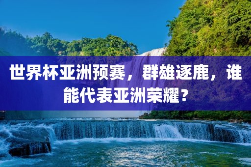 世界杯亚洲预赛，群雄逐鹿，谁能代表亚洲荣耀？