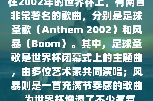 在2002年的世界杯上，有两首非常著名的歌曲，分别是足球圣歌（Anthem 2002）和风暴（Boom）。其中，足球圣歌是世界杯闭幕式上的主题曲，由多位艺术家共同演唱；风暴则是一首充满节奏感的歌曲，为世界杯增添了不少气氛。