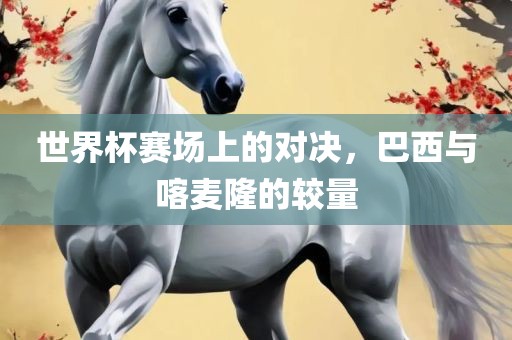 世界杯赛场上的对决，巴西与喀麦隆的较量