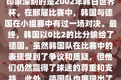 韩国和德国在世界杯足球赛中有过多次交锋。其中，最令人印象深刻的是2002年韩日世界杯。在那届比赛中，韩国与德国在小组赛中有过一场对决。最终，韩国以0比2的比分输给了德国。虽然韩国队在比赛中的表现受到了争议和质疑，但他们仍然赢得了球迷的尊重和支持。此外，德国队也展现出了强大的实力和战术素养，赢得了球迷们的赞赏。