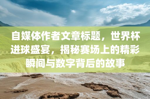 自媒体作者文章标题，世界杯进球盛宴，揭秘赛场上的精彩瞬间与数字背后的故事洪湖市顺升工程机械租赁有限公司