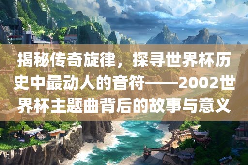 揭秘传奇旋律，探寻世界杯历史中最动人的音符——2002世界杯主题曲背后的故事与意义