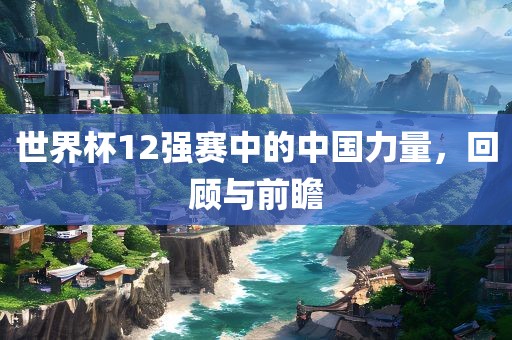 世界杯12强赛中的中国力量，回顾与前瞻洪湖市顺升工程机械租赁有限公司