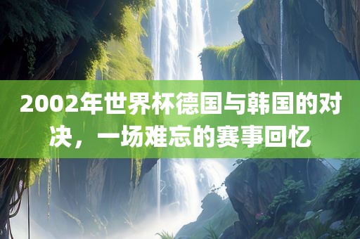 2002年世界杯德国与韩国的对决，一场难忘的赛事回忆