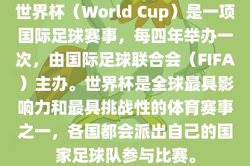 世界杯（World Cup）是一项国际足球赛事，每四年举办一次，由国际足球联合会（FIFA）主办。世界杯是全球最具影响力和最具挑战性的体育赛事之一，各国都会派出自己的国家足球队参与比赛。