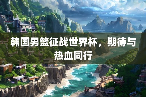 韩国男篮征战世界杯，期待与热血同行