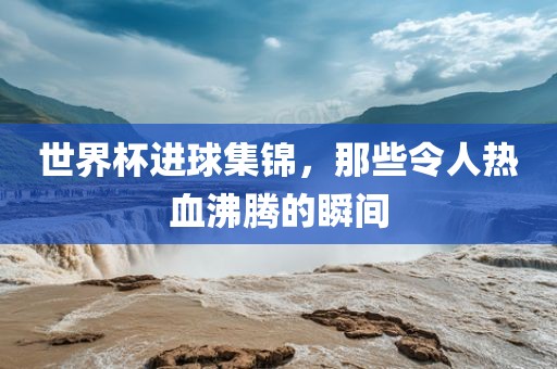 世界杯进球集锦，那些令人热血沸腾的瞬间