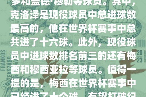 1. 总进球数最多的球员是米罗斯拉夫·约瑟夫（总进球数为十五球），紧随其后的是罗纳尔多和盖德·穆勒等球员。其中，克洛泽是现役球员中总进球数最高的，他在世界杯赛事中总共进了十六球。此外，现役球员中进球数排名前三的还有梅西和穆西亚拉等球员。值得一提的是，梅西在世界杯赛事中已经进了十个球，有望打破纪录。此外，世界杯决赛圈历史上单届进球纪录是方丹在1958年世界杯创造的十三球纪录。