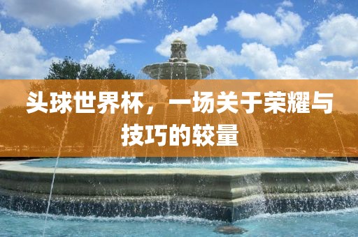 头球世界杯，一场关于荣耀与技巧的较量