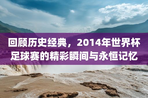回顾历史经典，2014年世界杯足球赛的精彩瞬间与永恒记忆洪湖市顺升工程机械租赁有限公司