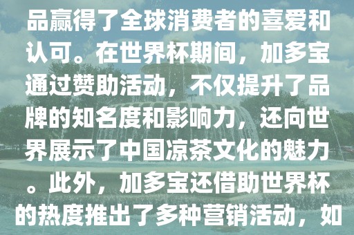 加多宝与世界杯有着紧密的联系。作为连续两届世界杯的官方赞助商，加多宝以其凉茶产品赢得了全球消费者的喜爱和认可。在世界杯期间，加多宝通过赞助活动，不仅提升了品牌的知名度和影响力，还向世界展示了中国凉茶文化的魅力。此外，加多宝还借助世界杯的热度推出了多种营销活动，如邀请明星代言、举办线上线下互动活动等，吸引了更多消费者的关注和参与。