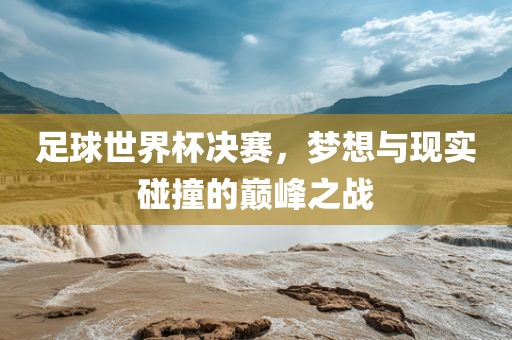 足球世界杯决赛，梦想与现实碰撞的巅峰之战