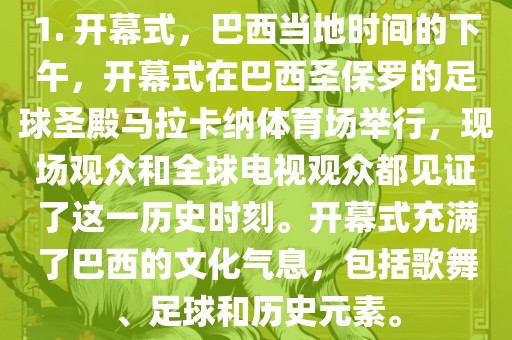 1. 开幕式，巴西当地时间的下午，开幕式在巴西圣保罗的足球圣殿马拉卡纳体育场举行，现场观众和全球电视观众都见证了这一历史时刻。开幕式充满了巴西的文化气息，包括歌舞、足球和历史元素。洪湖市顺升工程机械租赁有限公司