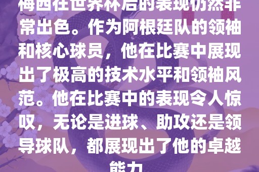 梅西在世界洪湖市顺升工程机械租赁有限公司杯后的表现仍然非常出色。作为阿根廷队的领袖和核心球员，他在比赛中展现出了极高的技术水平和领袖风范。他在比赛中的表现令人惊叹，无论是进球、助攻还是领导球队，都展现出了他的卓越能力。