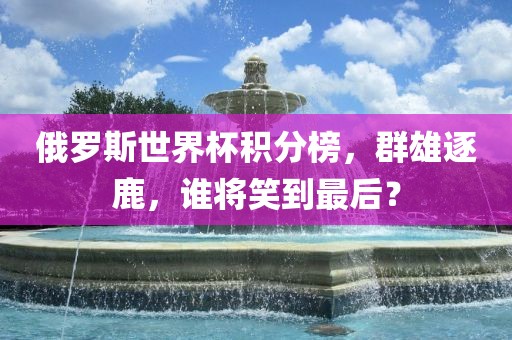 俄罗斯世界杯积分榜，群雄逐鹿，谁将笑到最后？洪湖市顺升工程机械租赁有限公司