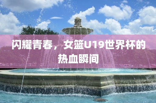 闪耀青春，女篮U19世界杯的热血瞬间洪湖市顺升工程机械租赁有限公司