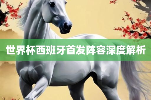 世界杯西班牙首发阵容深度解析