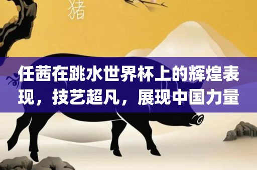 任茜在跳水世界杯上的辉煌表现，技艺超凡，展现中国力量洪湖市顺升工程机械租赁有限公司