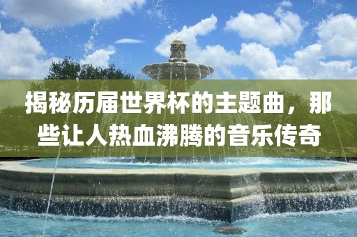 揭秘历届世界杯的主题曲，那些让人热血沸腾的音乐传奇