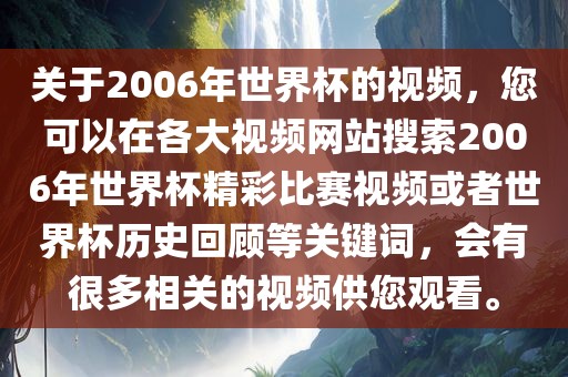 关于2006年世界杯的视频，您可以在各大视频网站搜索2006年世界杯精彩比赛视频或者世界杯历史回顾等关键词，会有很多相关的视频供您观看。