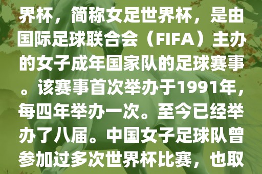 世界杯女足球是指女子足球世界杯，简称女足世界杯，是由国际足球联合会（FIFA）主办的女子成年国家队的足球赛事。该赛事首次举办于1991年，每四年举办一次。至今已经举办了八届。中国女子足球队曾参加过多次世界杯比赛，也取得过较好的成绩。