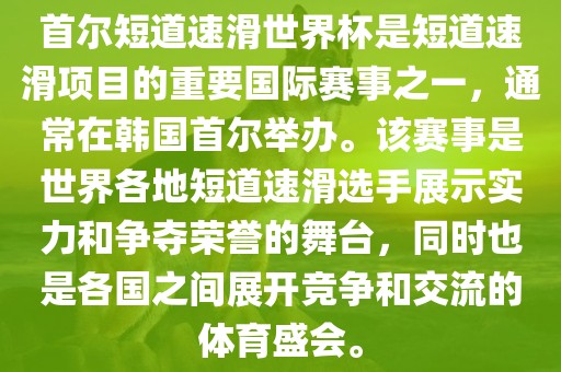 首尔短道速滑世界杯是短道速滑项目的重要国际赛事之一，通常在韩国首尔举办。该赛事是世界各地短道速滑选手展示实力和争夺荣誉的舞台，同时也是各国之间展开竞争和交流的体育盛会。洪湖市顺升工程机械租赁有限公司