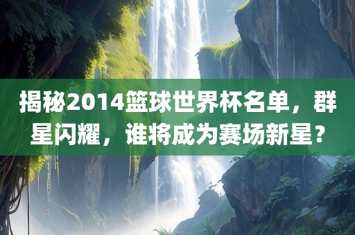 揭秘2014篮球世界杯名单，群星闪耀，谁将成为赛场新星？