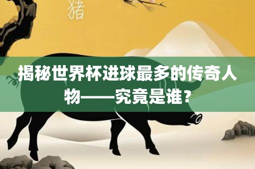 揭秘世界杯进球最多的传奇人物——究竟是谁？