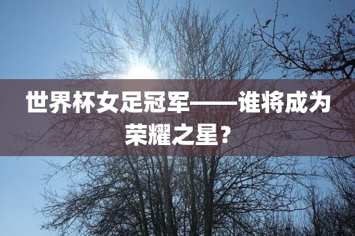 世界杯女足冠军——谁将成为荣耀之星？