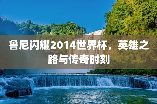 鲁尼闪耀2014世界杯，英雄之路与传奇时刻