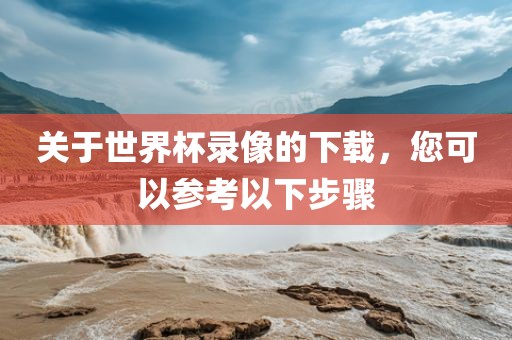 关于世界杯录像的下载，您可以参考以下步骤洪湖市顺升工程机械租赁有限公司