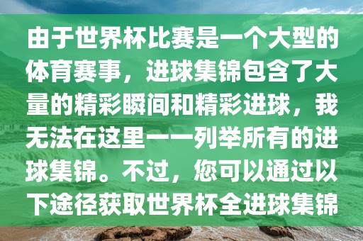 由于世界杯比赛是一个大型的体育赛事，进球集锦包含了大量的精彩瞬间和精彩进球，我无法在这里一一列举所有的进球集锦。不过，您可以通过以下途径获取世界杯全进球集锦