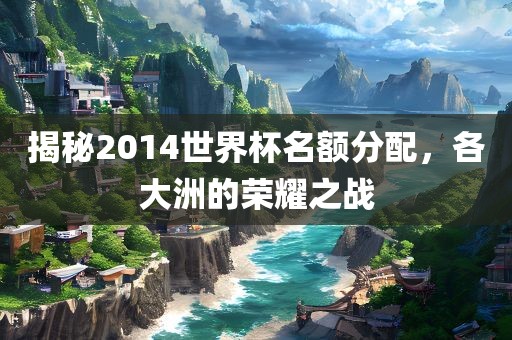 揭秘2014世界杯名额分配，各大洲的荣耀之战