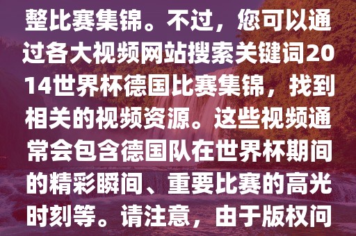 由于我无法直接生成视频或提供特定年份的足球比赛集锦链接，因此我无法直接为您提供关于2014年世界杯德国队的完整比赛集锦。不过，您可以通过各大视频网站搜索关键词2014世界杯德国比赛集锦，找到相关的视频资源。这些视频通常会包含德国队在世界杯期间的精彩瞬间、重要比赛的高光时刻洪湖市顺升工程机械租赁有限公司等。请注意，由于版权问题，部分视频可能需要付费观看或需要您跳转到其他网站观看。建议您使用合法途径观看比赛集锦，尊重版权。