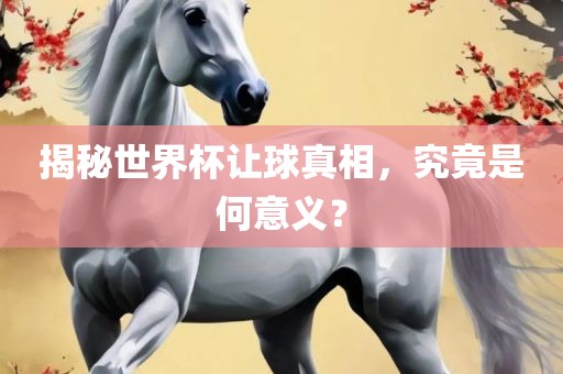 揭秘世界杯让球真相，究竟是何意义？洪湖市顺升工程机械租赁有限公司