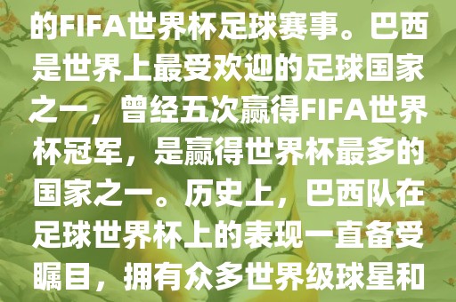 巴西足球世界杯是指巴西举办的FIFA世界杯足球赛事。巴西是世界上最受欢迎的足球国家之一，曾经五次赢得FIFA世界杯冠军，是赢得世界杯最多的国家之一。历史上，巴西队在足球世界杯上的表现一直备受瞩目，拥有众多世界级球星和精彩比赛瞬间。