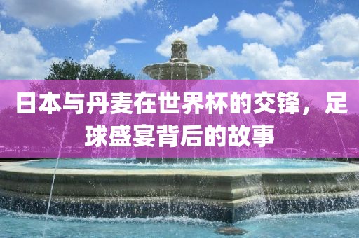 日本与丹麦在世界杯的交锋，足球盛宴背后的故事